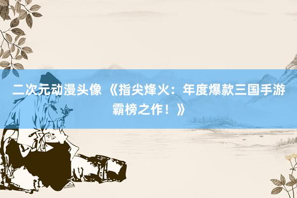 二次元动漫头像 《指尖烽火：年度爆款三国手游霸榜之作！》
