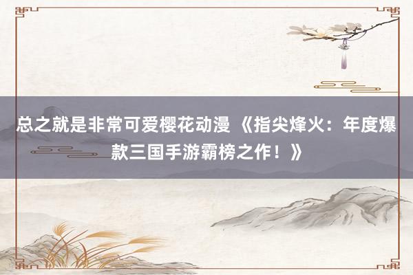 总之就是非常可爱樱花动漫 《指尖烽火：年度爆款三国手游霸榜之作！》