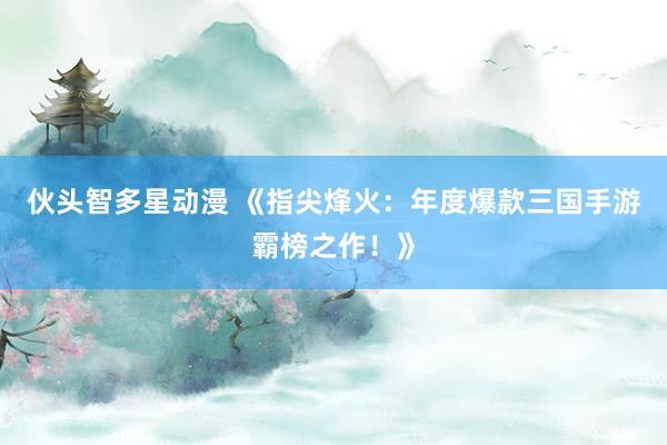 伙头智多星动漫 《指尖烽火：年度爆款三国手游霸榜之作！》