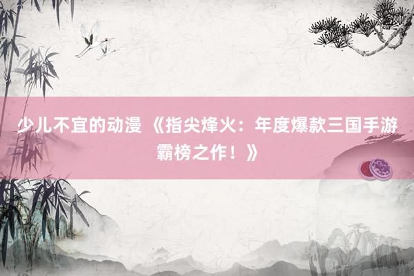 少儿不宜的动漫 《指尖烽火：年度爆款三国手游霸榜之作！》