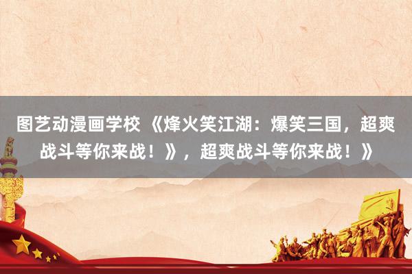 图艺动漫画学校 《烽火笑江湖：爆笑三国，超爽战斗等你来战！》，超爽战斗等你来战！》