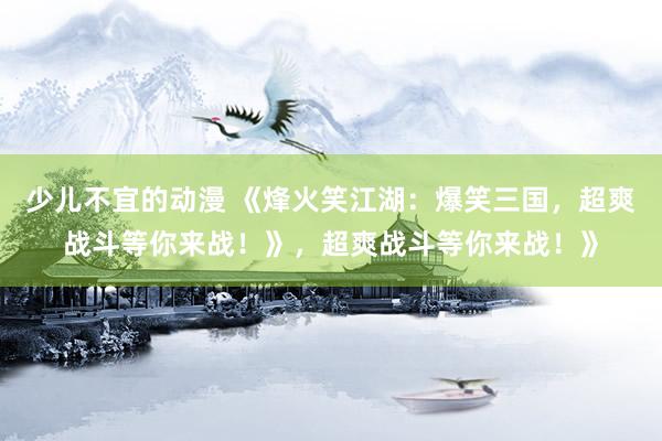 少儿不宜的动漫 《烽火笑江湖：爆笑三国，超爽战斗等你来战！》，超爽战斗等你来战！》
