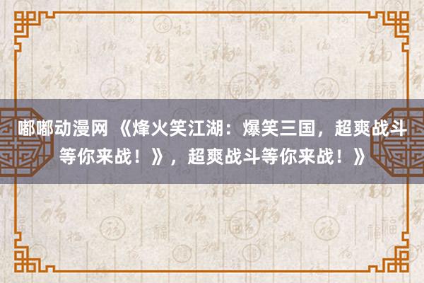 嘟嘟动漫网 《烽火笑江湖：爆笑三国，超爽战斗等你来战！》，超爽战斗等你来战！》