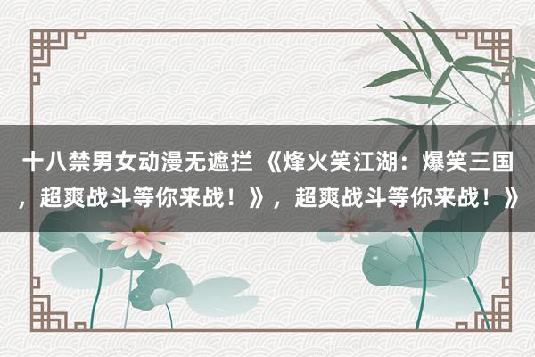 十八禁男女动漫无遮拦 《烽火笑江湖：爆笑三国，超爽战斗等你来战！》，超爽战斗等你来战！》