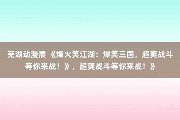 芜湖动漫展 《烽火笑江湖：爆笑三国，超爽战斗等你来战！》，超爽战斗等你来战！》