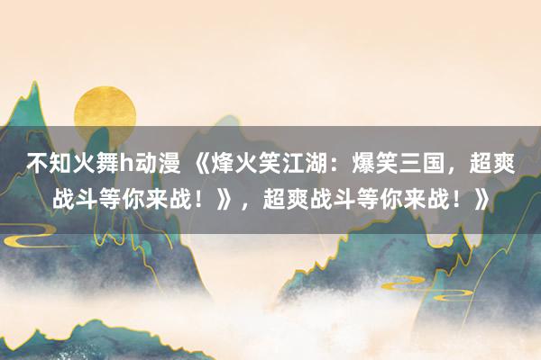 不知火舞h动漫 《烽火笑江湖：爆笑三国，超爽战斗等你来战！》，超爽战斗等你来战！》