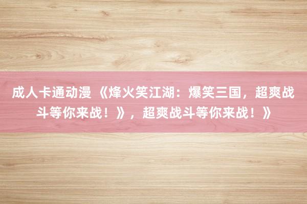 成人卡通动漫 《烽火笑江湖：爆笑三国，超爽战斗等你来战！》，超爽战斗等你来战！》