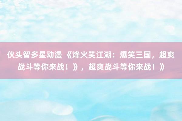 伙头智多星动漫 《烽火笑江湖：爆笑三国，超爽战斗等你来战！》，超爽战斗等你来战！》