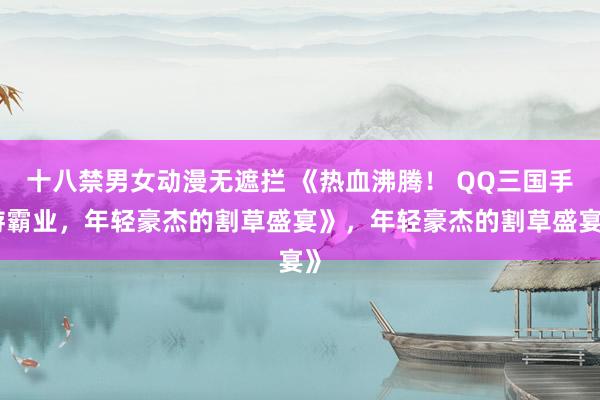 十八禁男女动漫无遮拦 《热血沸腾！ QQ三国手游霸业，年轻豪杰的割草盛宴》，年轻豪杰的割草盛宴》