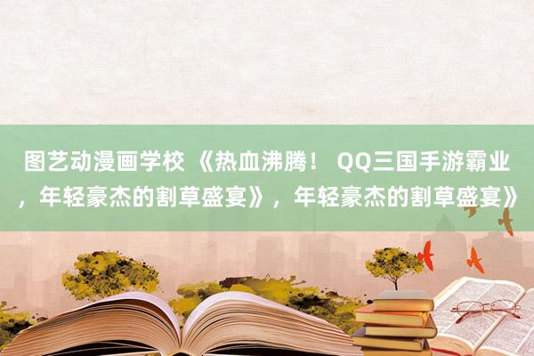 图艺动漫画学校 《热血沸腾！ QQ三国手游霸业，年轻豪杰的割草盛宴》，年轻豪杰的割草盛宴》