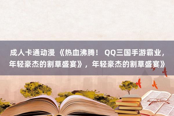 成人卡通动漫 《热血沸腾！ QQ三国手游霸业，年轻豪杰的割草盛宴》，年轻豪杰的割草盛宴》