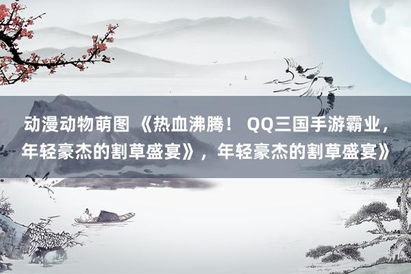动漫动物萌图 《热血沸腾！ QQ三国手游霸业，年轻豪杰的割草盛宴》，年轻豪杰的割草盛宴》