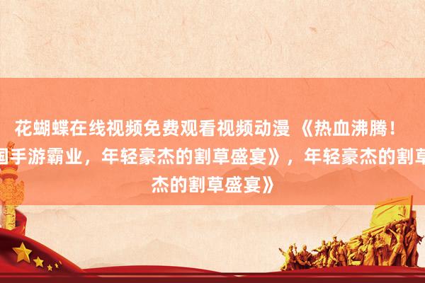 花蝴蝶在线视频免费观看视频动漫 《热血沸腾！ QQ三国手游霸业，年轻豪杰的割草盛宴》，年轻豪杰的割草盛宴》