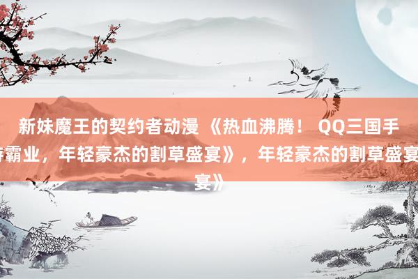 新妹魔王的契约者动漫 《热血沸腾！ QQ三国手游霸业，年轻豪杰的割草盛宴》，年轻豪杰的割草盛宴》