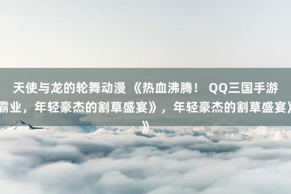 天使与龙的轮舞动漫 《热血沸腾！ QQ三国手游霸业，年轻豪杰的割草盛宴》，年轻豪杰的割草盛宴》