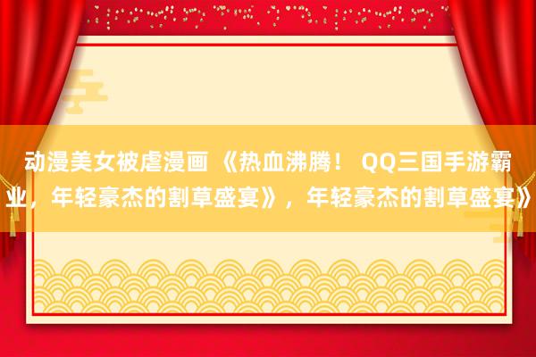 动漫美女被虐漫画 《热血沸腾！ QQ三国手游霸业，年轻豪杰的割草盛宴》，年轻豪杰的割草盛宴》