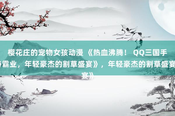 樱花庄的宠物女孩动漫 《热血沸腾！ QQ三国手游霸业，年轻豪杰的割草盛宴》，年轻豪杰的割草盛宴》