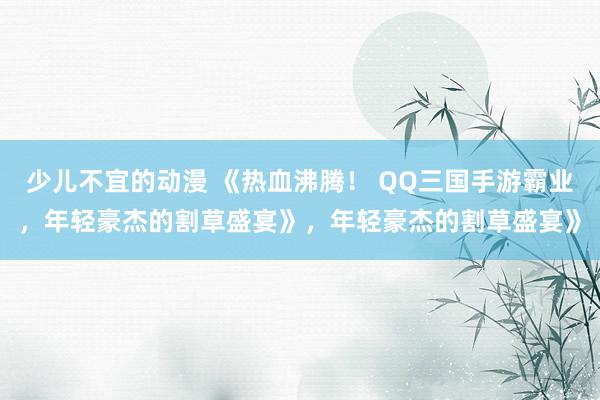 少儿不宜的动漫 《热血沸腾！ QQ三国手游霸业，年轻豪杰的割草盛宴》，年轻豪杰的割草盛宴》