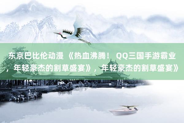 东京巴比伦动漫 《热血沸腾！ QQ三国手游霸业，年轻豪杰的割草盛宴》，年轻豪杰的割草盛宴》