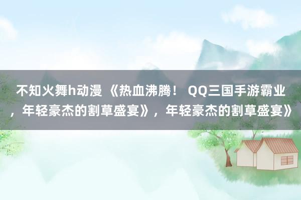 不知火舞h动漫 《热血沸腾！ QQ三国手游霸业，年轻豪杰的割草盛宴》，年轻豪杰的割草盛宴》