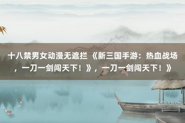 十八禁男女动漫无遮拦 《新三国手游：热血战场，一刀一剑闯天下！》，一刀一剑闯天下！》