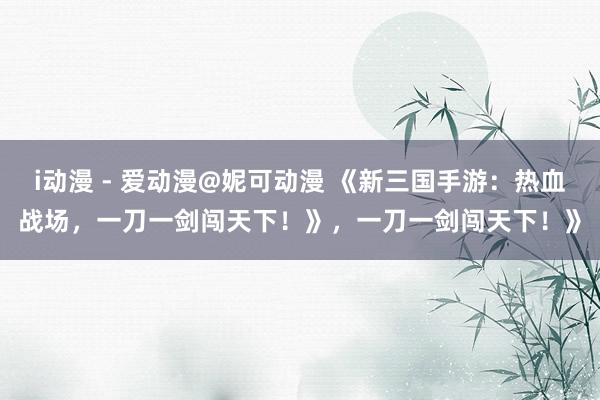 i动漫 - 爱动漫@妮可动漫 《新三国手游：热血战场，一刀一剑闯天下！》，一刀一剑闯天下！》