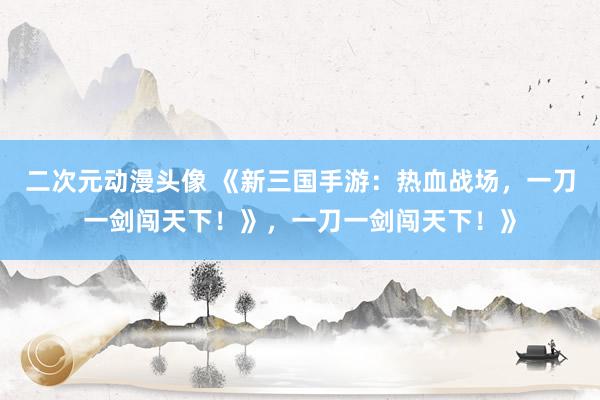 二次元动漫头像 《新三国手游：热血战场，一刀一剑闯天下！》，一刀一剑闯天下！》
