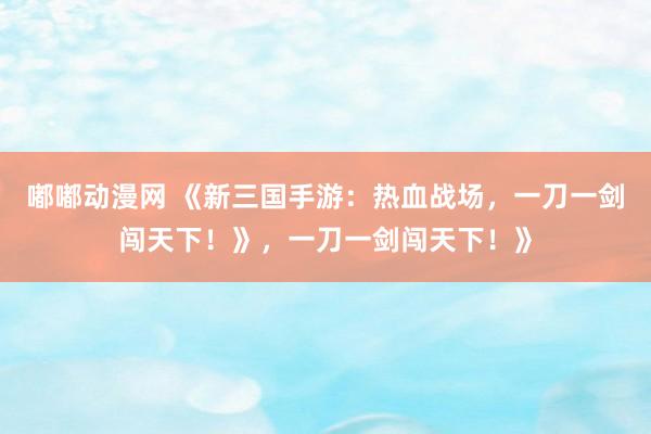 嘟嘟动漫网 《新三国手游：热血战场，一刀一剑闯天下！》，一刀一剑闯天下！》