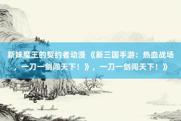 新妹魔王的契约者动漫 《新三国手游：热血战场，一刀一剑闯天下！》，一刀一剑闯天下！》