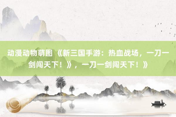 动漫动物萌图 《新三国手游：热血战场，一刀一剑闯天下！》，一刀一剑闯天下！》