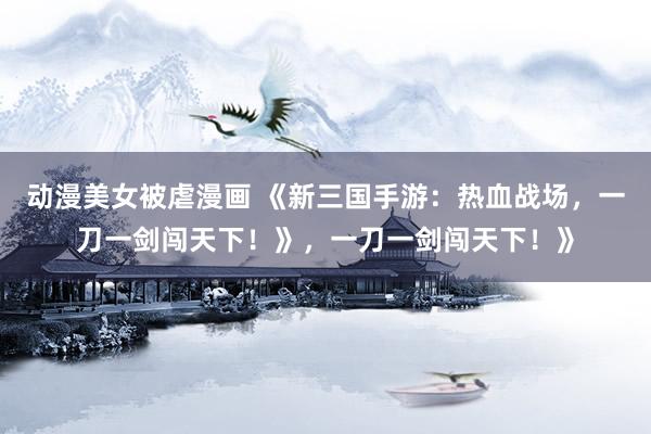 动漫美女被虐漫画 《新三国手游：热血战场，一刀一剑闯天下！》，一刀一剑闯天下！》