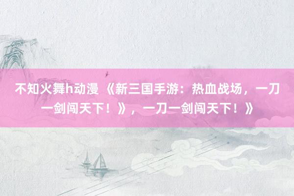 不知火舞h动漫 《新三国手游：热血战场，一刀一剑闯天下！》，一刀一剑闯天下！》