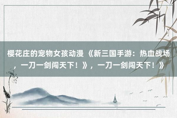 樱花庄的宠物女孩动漫 《新三国手游：热血战场，一刀一剑闯天下！》，一刀一剑闯天下！》