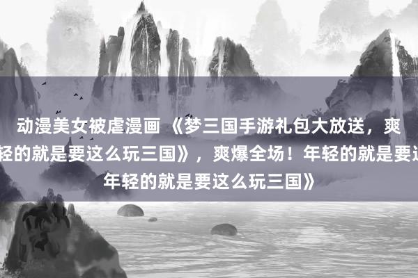 动漫美女被虐漫画 《梦三国手游礼包大放送，爽爆全场！年轻的就是要这么玩三国》，爽爆全场！年轻的就是要这么玩三国》