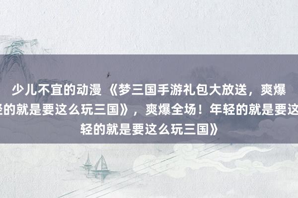 少儿不宜的动漫 《梦三国手游礼包大放送，爽爆全场！年轻的就是要这么玩三国》，爽爆全场！年轻的就是要这么玩三国》