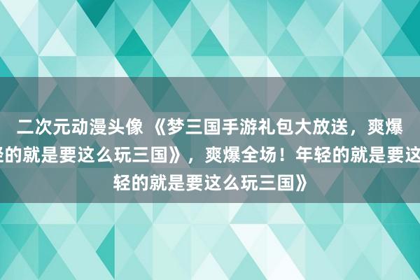 二次元动漫头像 《梦三国手游礼包大放送，爽爆全场！年轻的就是要这么玩三国》，爽爆全场！年轻的就是要这么玩三国》