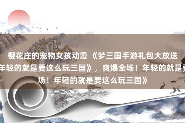 樱花庄的宠物女孩动漫 《梦三国手游礼包大放送，爽爆全场！年轻的就是要这么玩三国》，爽爆全场！年轻的就是要这么玩三国》