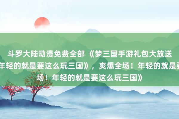 斗罗大陆动漫免费全部 《梦三国手游礼包大放送，爽爆全场！年轻的就是要这么玩三国》，爽爆全场！年轻的就是要这么玩三国》