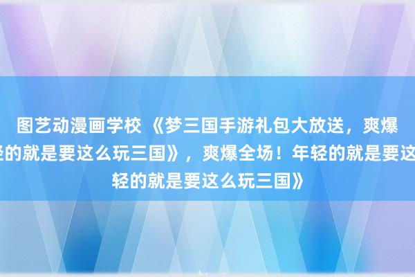 图艺动漫画学校 《梦三国手游礼包大放送，爽爆全场！年轻的就是要这么玩三国》，爽爆全场！年轻的就是要这么玩三国》