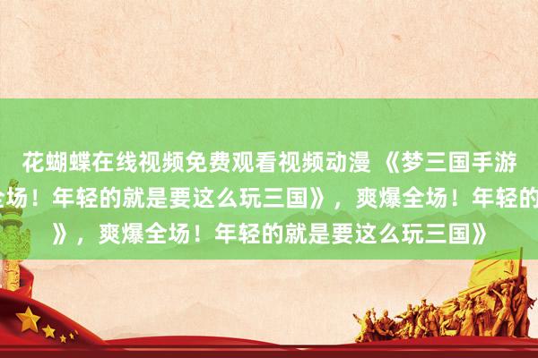 花蝴蝶在线视频免费观看视频动漫 《梦三国手游礼包大放送，爽爆全场！年轻的就是要这么玩三国》，爽爆全场！年轻的就是要这么玩三国》