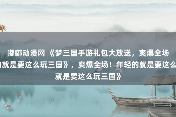 嘟嘟动漫网 《梦三国手游礼包大放送，爽爆全场！年轻的就是要这么玩三国》，爽爆全场！年轻的就是要这么玩三国》