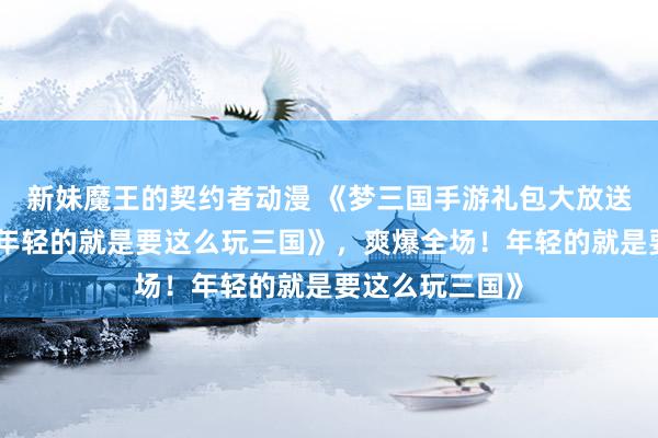 新妹魔王的契约者动漫 《梦三国手游礼包大放送，爽爆全场！年轻的就是要这么玩三国》，爽爆全场！年轻的就是要这么玩三国》