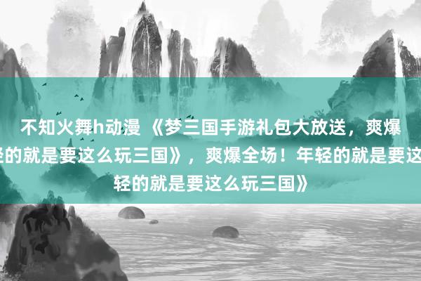不知火舞h动漫 《梦三国手游礼包大放送，爽爆全场！年轻的就是要这么玩三国》，爽爆全场！年轻的就是要这么玩三国》