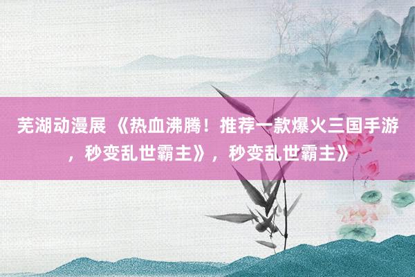 芜湖动漫展 《热血沸腾！推荐一款爆火三国手游，秒变乱世霸主》，秒变乱世霸主》