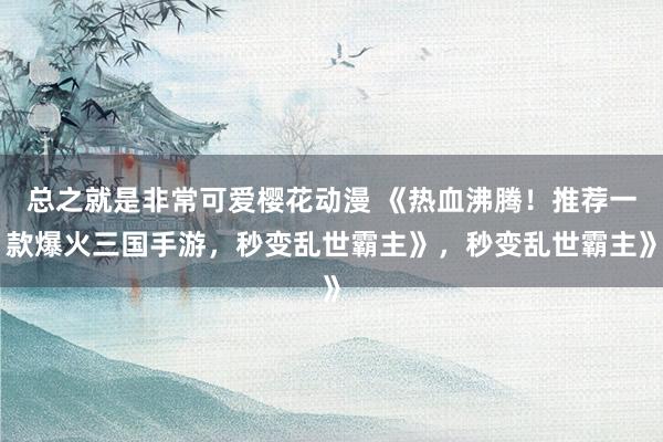 总之就是非常可爱樱花动漫 《热血沸腾！推荐一款爆火三国手游，秒变乱世霸主》，秒变乱世霸主》