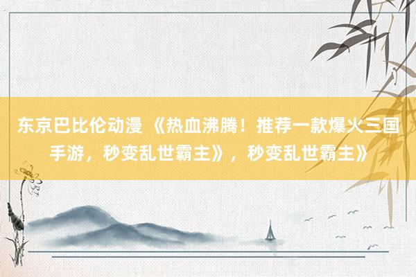 东京巴比伦动漫 《热血沸腾！推荐一款爆火三国手游，秒变乱世霸主》，秒变乱世霸主》