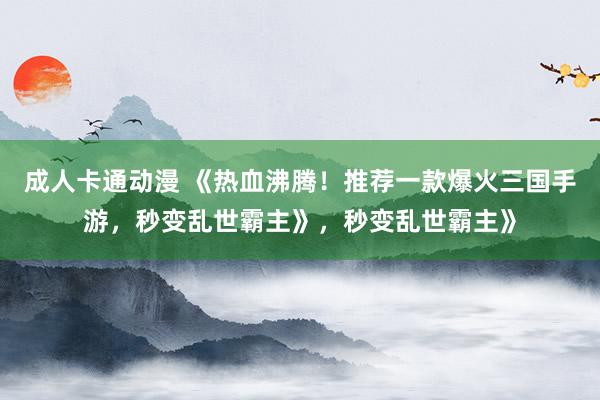 成人卡通动漫 《热血沸腾！推荐一款爆火三国手游，秒变乱世霸主》，秒变乱世霸主》