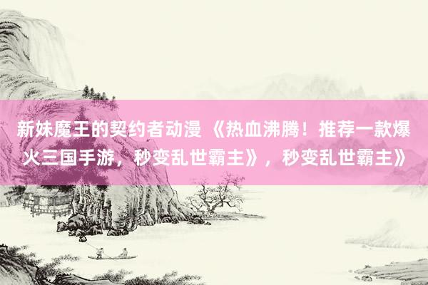 新妹魔王的契约者动漫 《热血沸腾！推荐一款爆火三国手游，秒变乱世霸主》，秒变乱世霸主》