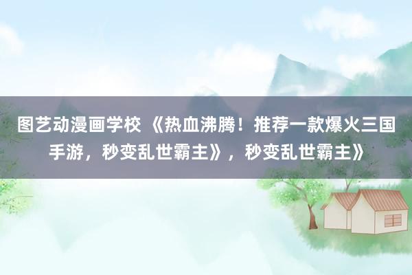 图艺动漫画学校 《热血沸腾！推荐一款爆火三国手游，秒变乱世霸主》，秒变乱世霸主》