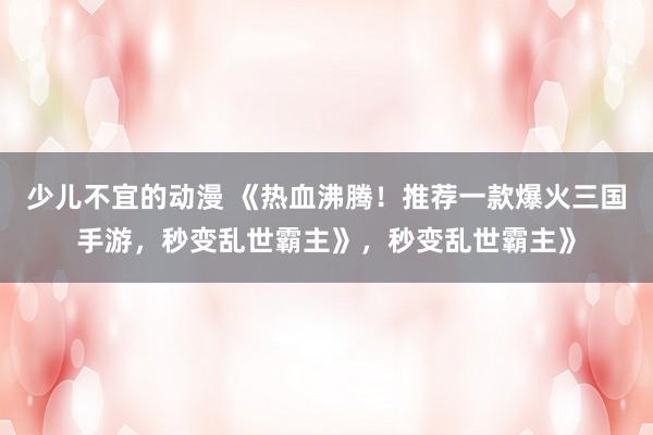 少儿不宜的动漫 《热血沸腾！推荐一款爆火三国手游，秒变乱世霸主》，秒变乱世霸主》